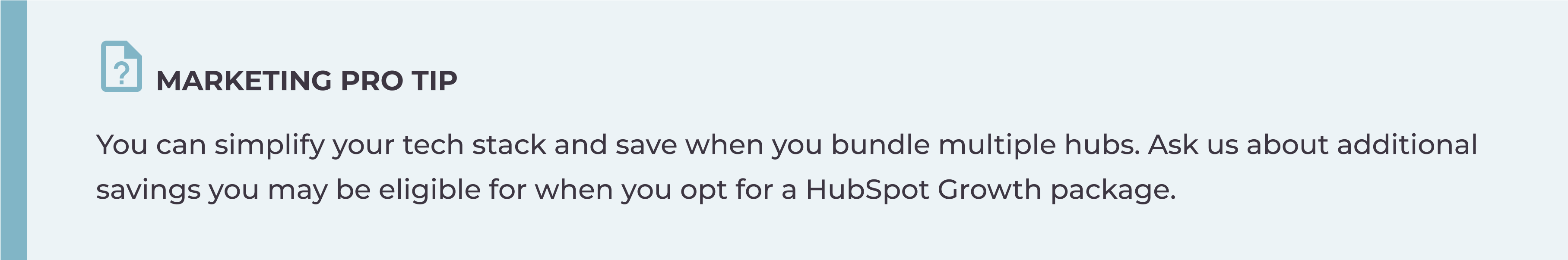 You can simplify your tech stack and save when you bundle multiple hubs. Ask us about additional savings you may be eligible for when you opt for a HubSpot Growth package.